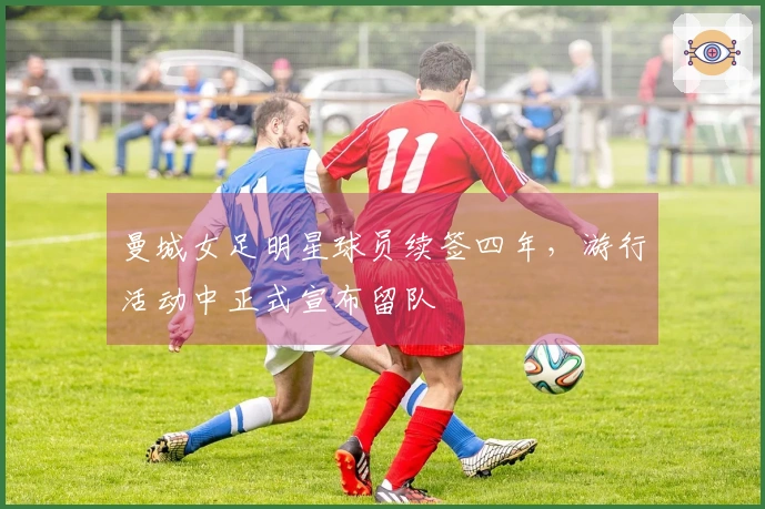 曼城女足明星球员续签四年，游行活动中正式宣布留队
