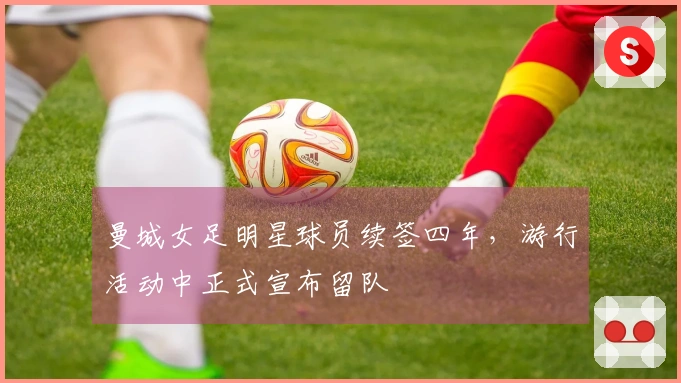 曼城女足明星球员续签四年，游行活动中正式宣布留队